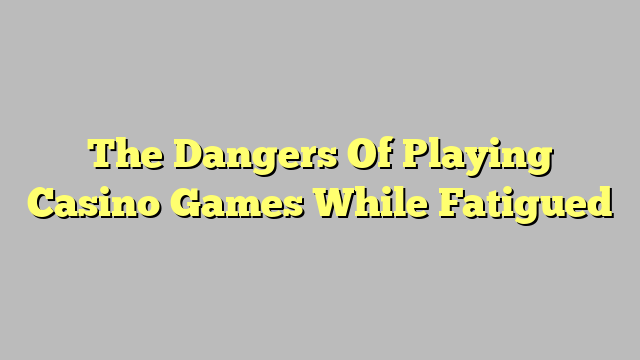 The Dangers Of Playing Casino Games While Fatigued