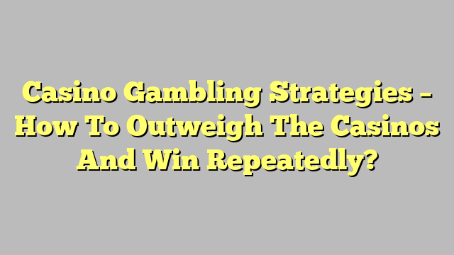 Casino Gambling Strategies – How To Outweigh The Casinos And Win Repeatedly?